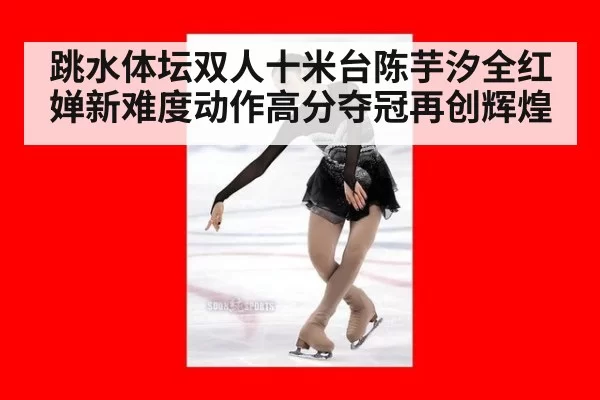 跳水体坛双人十米台陈芋汐全红婵新难度动作高分夺冠再创辉煌