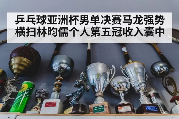乒乓球亚洲杯男单决赛马龙强势横扫林昀儒个人第五冠收入囊中