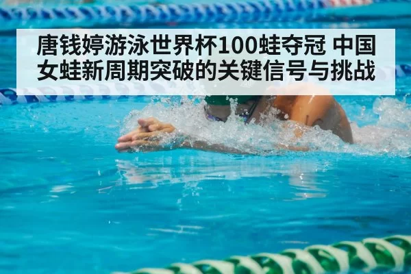 唐钱婷游泳世界杯100蛙夺冠 中国女蛙新周期突破的关键信号与挑战
